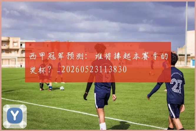 西甲冠军预测：谁将捧起本赛季的奖杯？_20260523113830