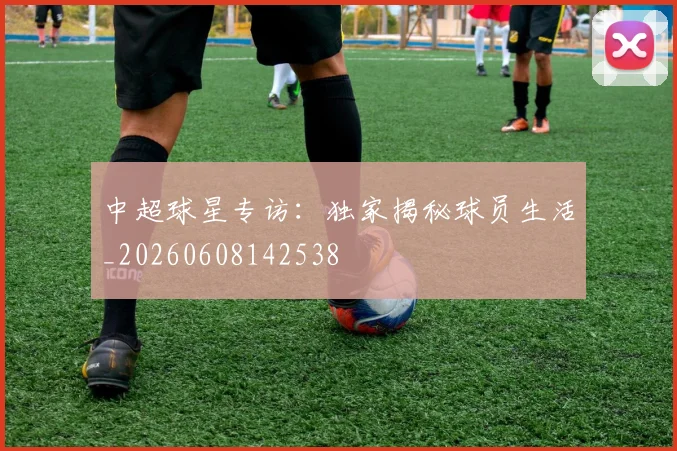中超球星专访：独家揭秘球员生活_20260608142538