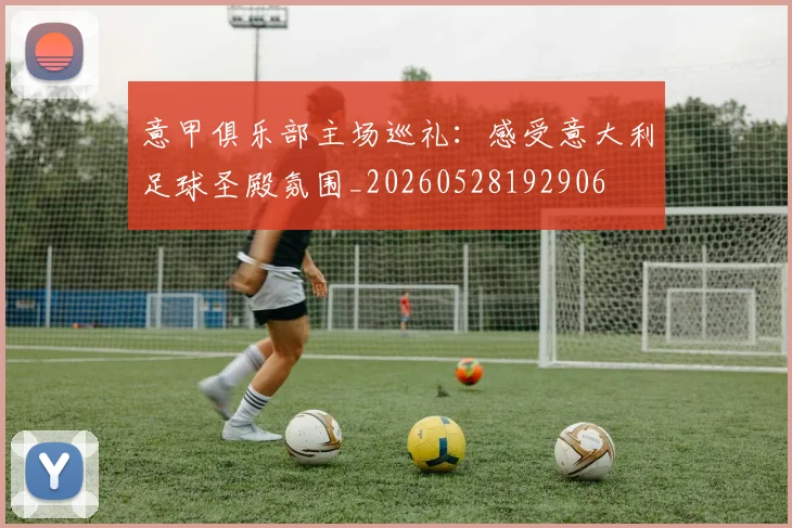 意甲俱乐部主场巡礼：感受意大利足球圣殿氛围_20260528192906