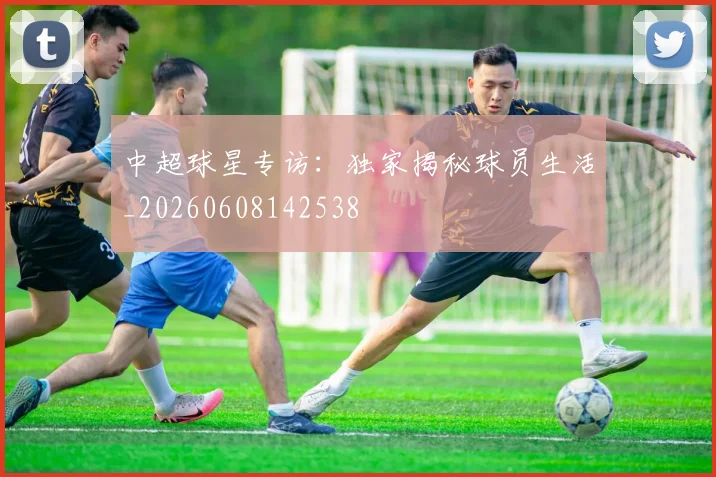 中超球星专访：独家揭秘球员生活_20260608142538