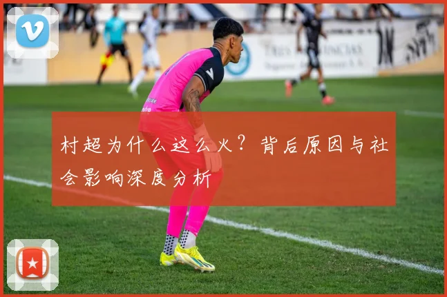 村超为什么这么火?背后原因与社会影响深度分析